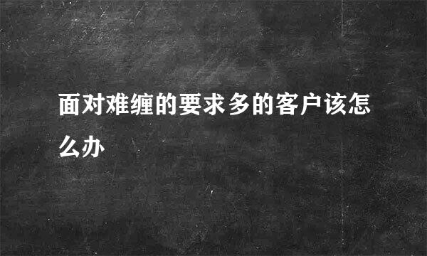 面对难缠的要求多的客户该怎么办