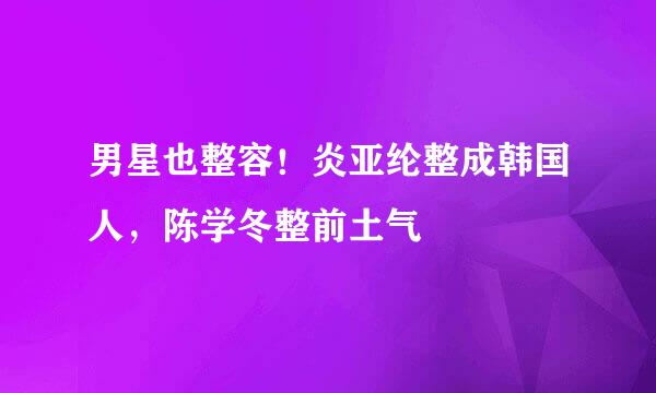 男星也整容！炎亚纶整成韩国人，陈学冬整前土气