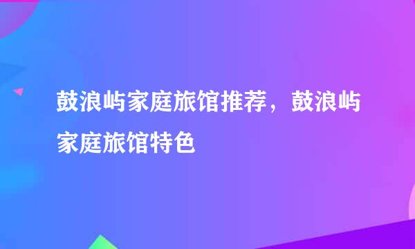 鼓浪屿家庭旅馆推荐，鼓浪屿家庭旅馆特色