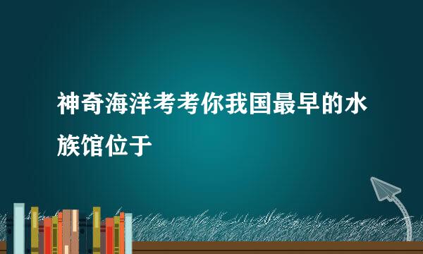 神奇海洋考考你我国最早的水族馆位于