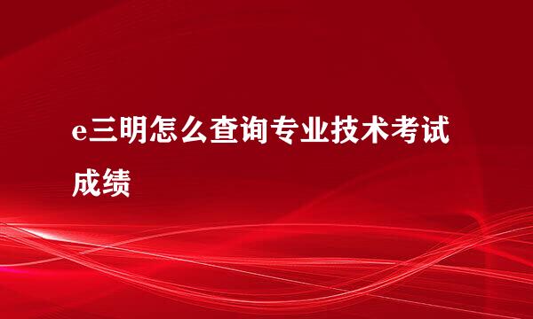 e三明怎么查询专业技术考试成绩