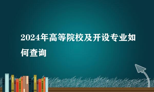 2024年高等院校及开设专业如何查询