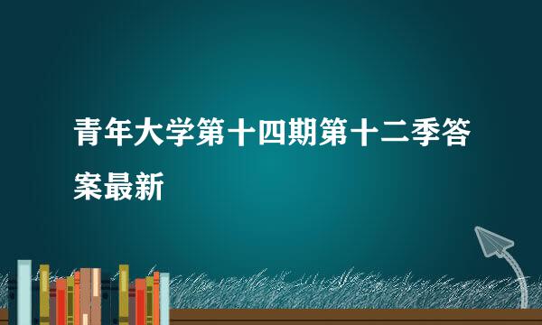 青年大学第十四期第十二季答案最新