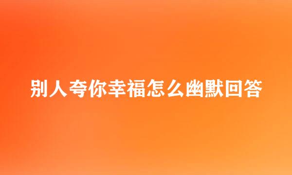 别人夸你幸福怎么幽默回答