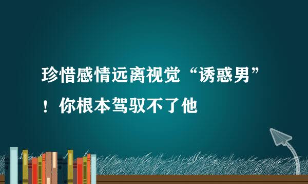 珍惜感情远离视觉“诱惑男”！你根本驾驭不了他