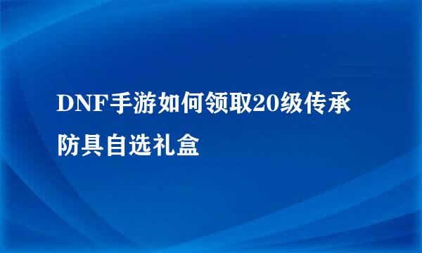 DNF手游如何领取20级传承防具自选礼盒