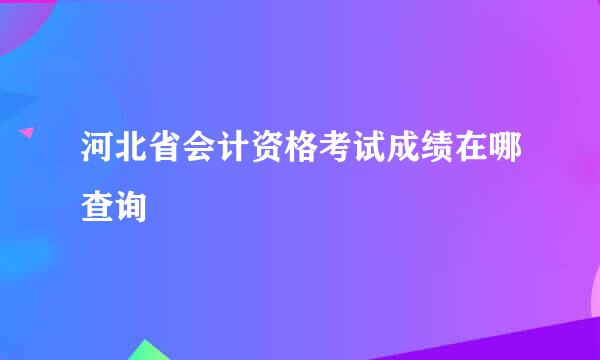 河北省会计资格考试成绩在哪查询