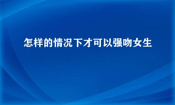 怎样的情况下才可以强吻女生