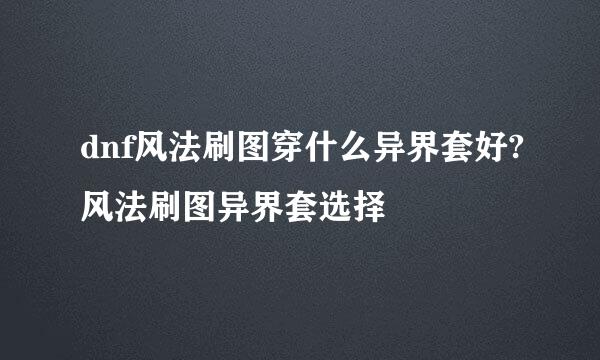 dnf风法刷图穿什么异界套好?风法刷图异界套选择