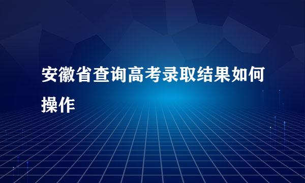 安徽省查询高考录取结果如何操作