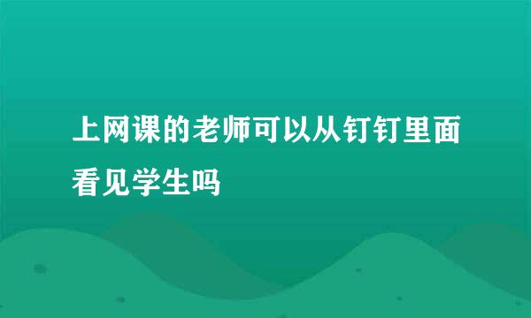 上网课的老师可以从钉钉里面看见学生吗