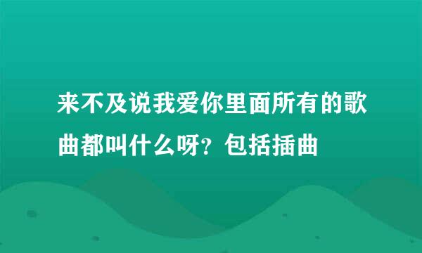 来不及说我爱你里面所有的歌曲都叫什么呀？包括插曲