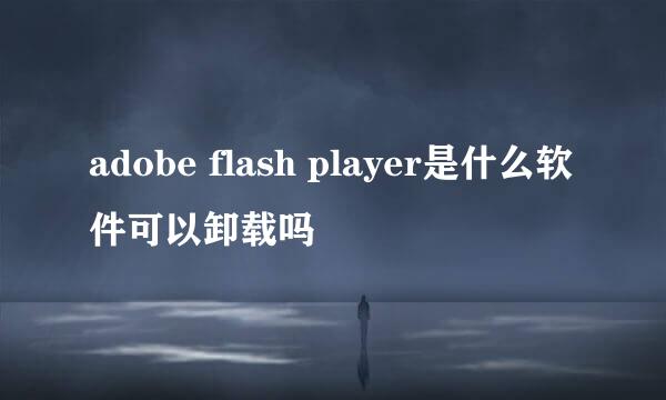 adobe flash player是什么软件可以卸载吗