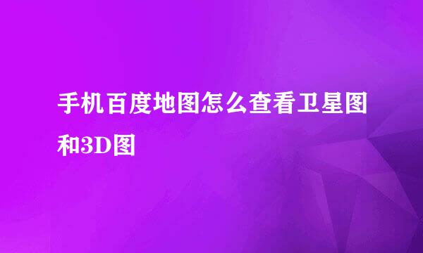 手机百度地图怎么查看卫星图和3D图