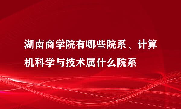 湖南商学院有哪些院系、计算机科学与技术属什么院系