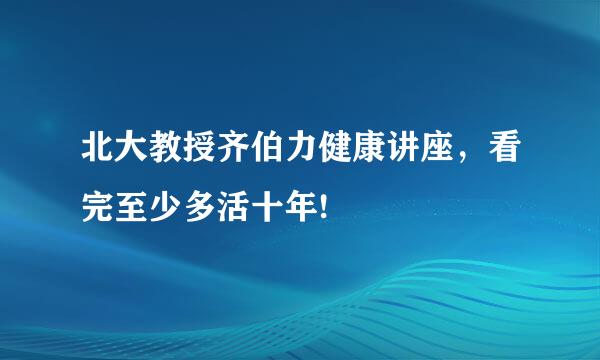 北大教授齐伯力健康讲座，看完至少多活十年!