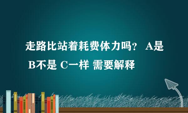 走路比站着耗费体力吗？ A是 B不是 C一样 需要解释