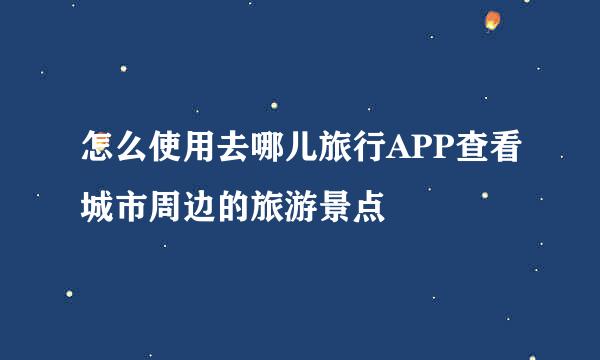 怎么使用去哪儿旅行APP查看城市周边的旅游景点