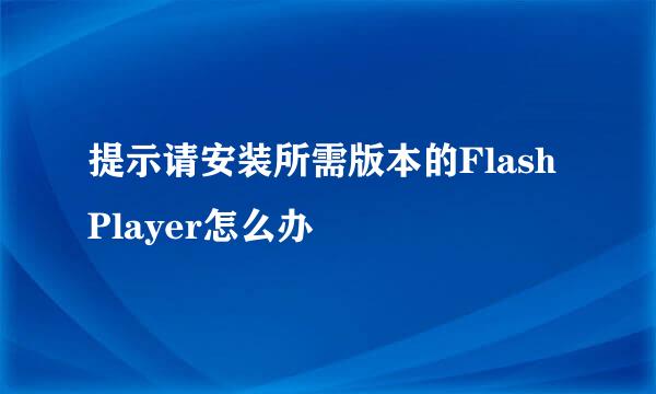 提示请安装所需版本的Flash Player怎么办