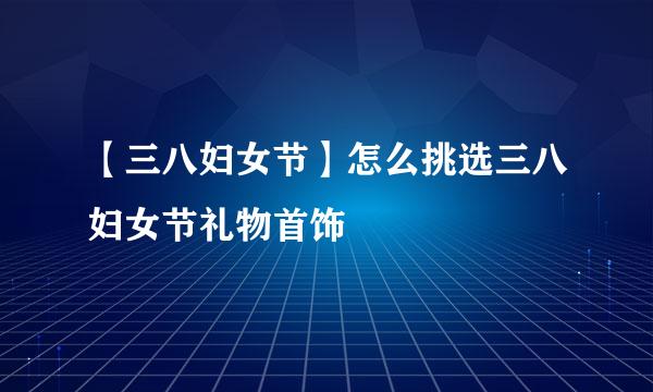 【三八妇女节】怎么挑选三八妇女节礼物首饰