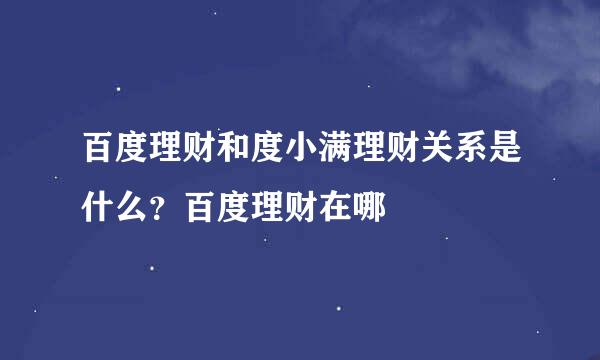 百度理财和度小满理财关系是什么？百度理财在哪