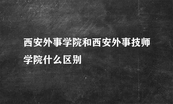 西安外事学院和西安外事技师学院什么区别