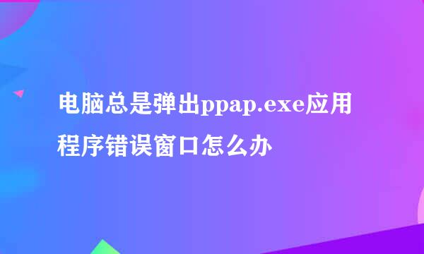 电脑总是弹出ppap.exe应用程序错误窗口怎么办