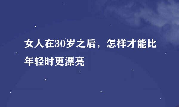 女人在30岁之后，怎样才能比年轻时更漂亮