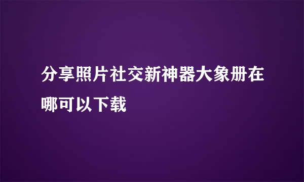 分享照片社交新神器大象册在哪可以下载