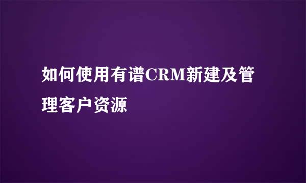 如何使用有谱CRM新建及管理客户资源