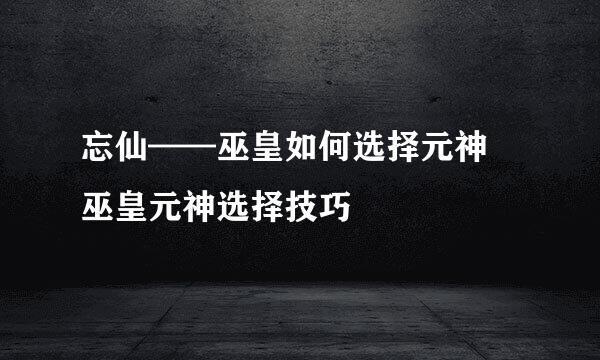 忘仙——巫皇如何选择元神 巫皇元神选择技巧