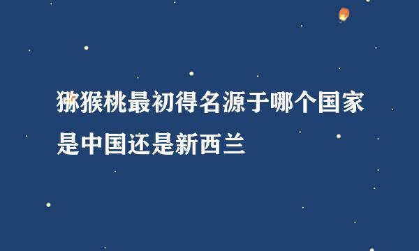 猕猴桃最初得名源于哪个国家是中国还是新西兰