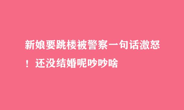 新娘要跳楼被警察一句话激怒！还没结婚呢吵吵啥