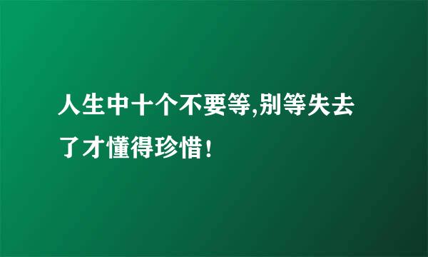 人生中十个不要等,别等失去了才懂得珍惜！