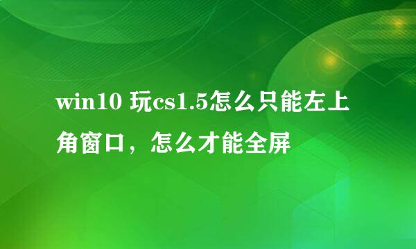 win10 玩cs1.5怎么只能左上角窗口，怎么才能全屏