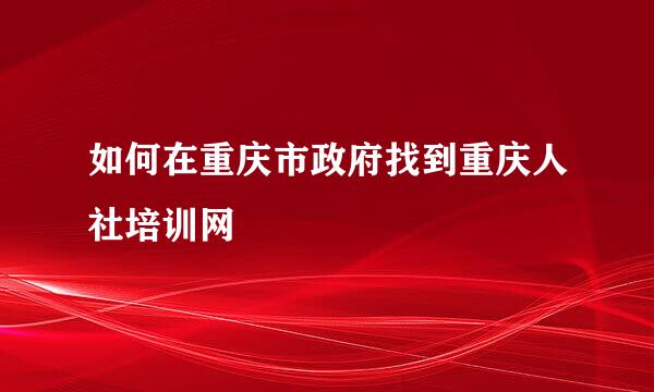 如何在重庆市政府找到重庆人社培训网