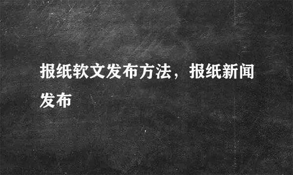 报纸软文发布方法，报纸新闻发布