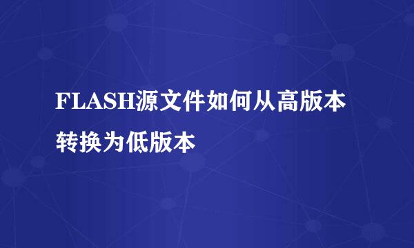 FLASH源文件如何从高版本转换为低版本