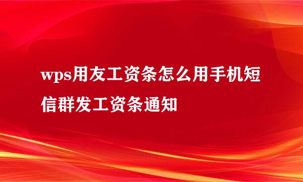 wps用友工资条怎么用手机短信群发工资条通知