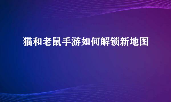 猫和老鼠手游如何解锁新地图