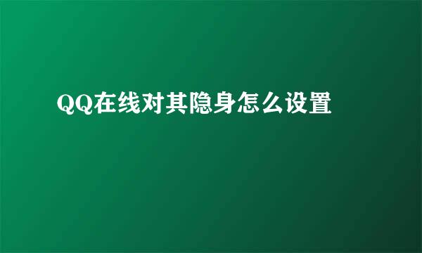 QQ在线对其隐身怎么设置 