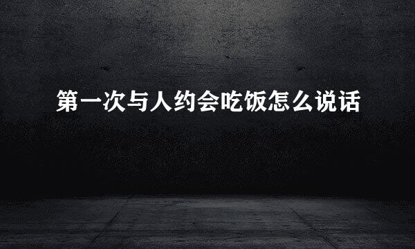 第一次与人约会吃饭怎么说话