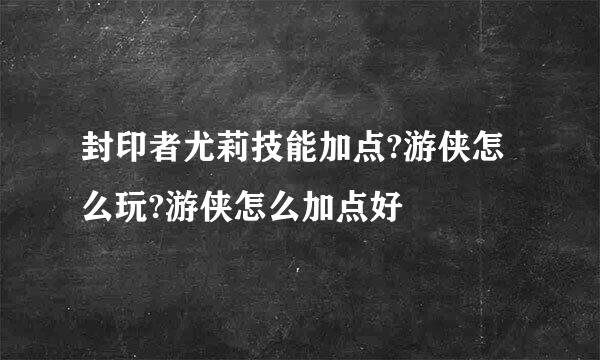 封印者尤莉技能加点?游侠怎么玩?游侠怎么加点好