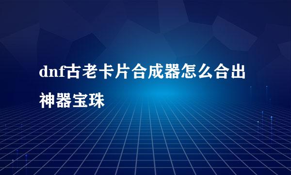 dnf古老卡片合成器怎么合出神器宝珠