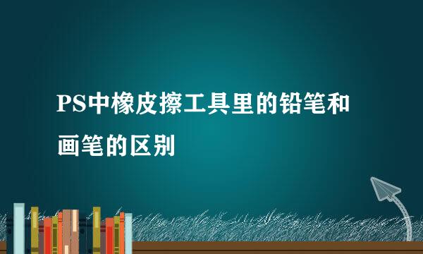 PS中橡皮擦工具里的铅笔和画笔的区别