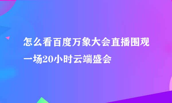 怎么看百度万象大会直播围观一场20小时云端盛会