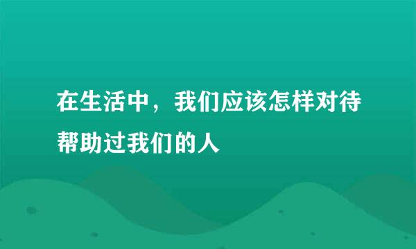 在生活中，我们应该怎样对待帮助过我们的人