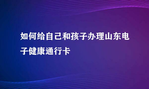 如何给自己和孩子办理山东电子健康通行卡