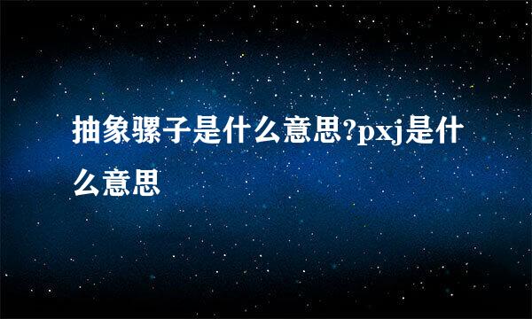 抽象骡子是什么意思?pxj是什么意思