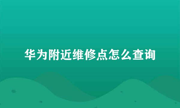 华为附近维修点怎么查询